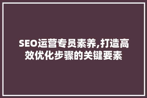 SEO运营专员素养,打造高效优化步骤的关键要素