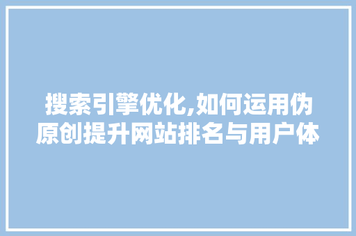 搜索引擎优化,如何运用伪原创提升网站排名与用户体验