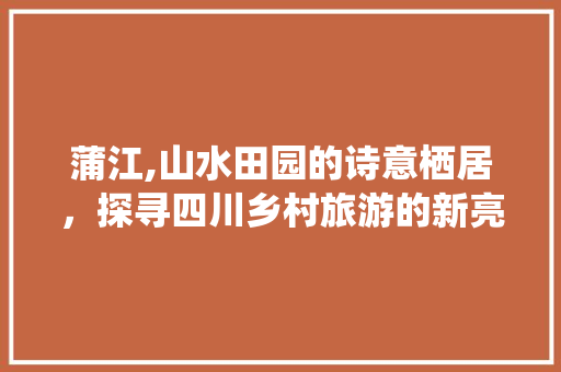 蒲江,山水田园的诗意栖居，探寻四川乡村旅游的新亮点  第1张