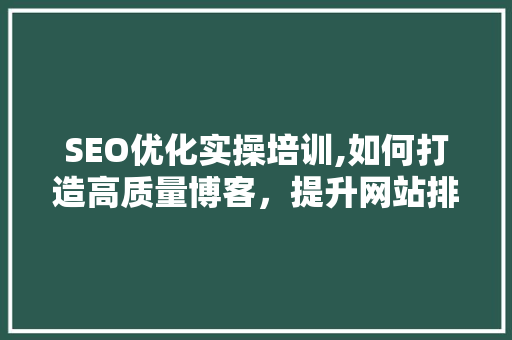 SEO优化实操培训,如何打造高质量博客，提升网站排名
