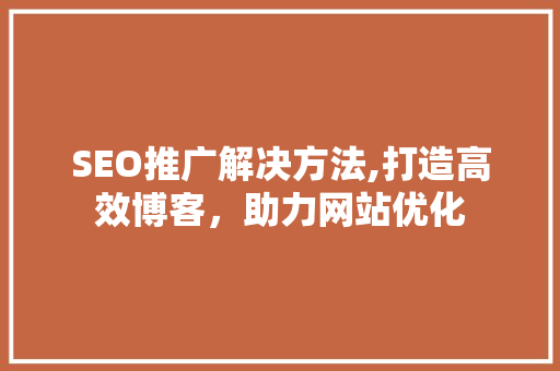 SEO推广解决方法,打造高效博客，助力网站优化