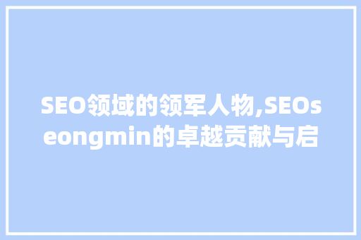SEO领域的领军人物,SEOseongmin的卓越贡献与启示