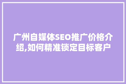 广州自媒体SEO推广价格介绍,如何精准锁定目标客户，提升品牌影响力