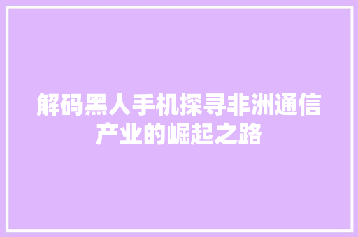 解码黑人手机探寻非洲通信产业的崛起之路