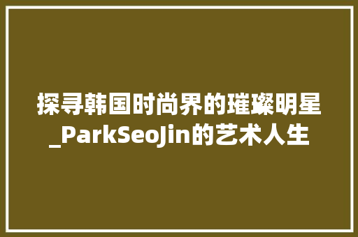 探寻韩国时尚界的璀璨明星_ParkSeoJin的艺术人生  第1张