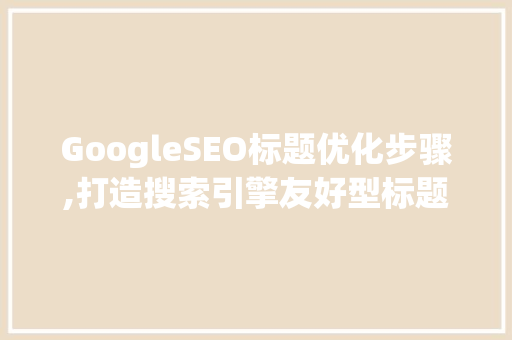 GoogleSEO标题优化步骤,打造搜索引擎友好型标题，提升网站流量