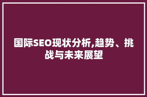 国际SEO现状分析,趋势、挑战与未来展望