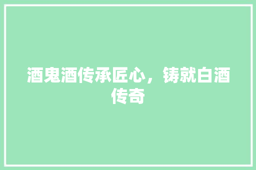 酒鬼酒传承匠心，铸就白酒传奇
