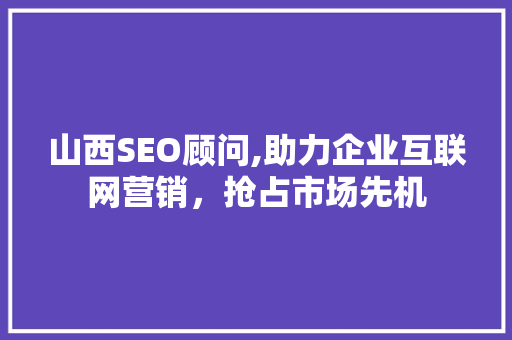 山西SEO顾问,助力企业互联网营销，抢占市场先机