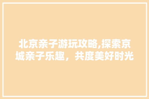 北京亲子游玩攻略,探索京城亲子乐趣，共度美好时光
