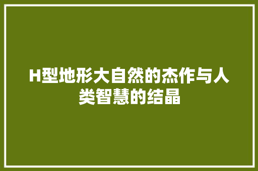 H型地形大自然的杰作与人类智慧的结晶