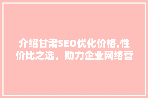 介绍甘肃SEO优化价格,性价比之选，助力企业网络营销腾飞