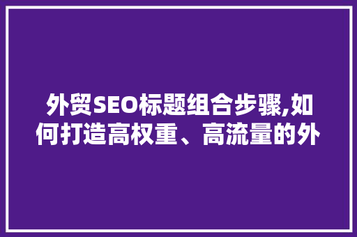 外贸SEO标题组合步骤,如何打造高权重、高流量的外贸网站