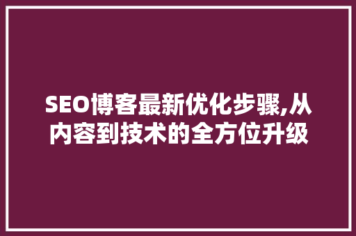 SEO博客最新优化步骤,从内容到技术的全方位升级
