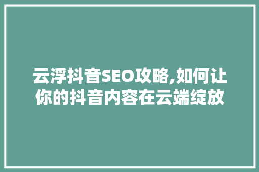 云浮抖音SEO攻略,如何让你的抖音内容在云端绽放