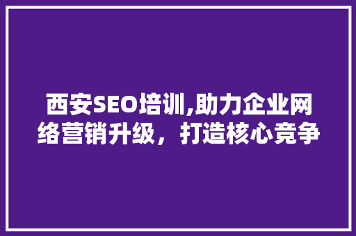 西安SEO培训,助力企业网络营销升级，打造核心竞争力