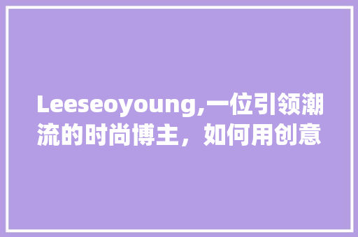 Leeseoyoung,一位引领潮流的时尚博主，如何用创意与坚持打造个人品牌  第1张
