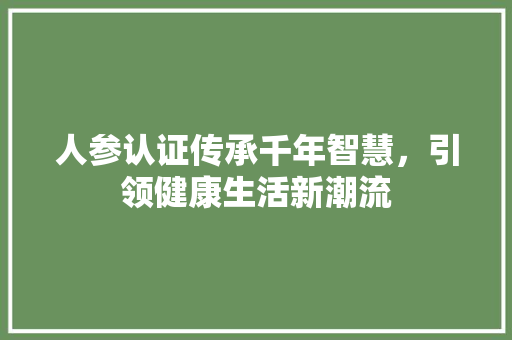 人参认证传承千年智慧，引领健康生活新潮流