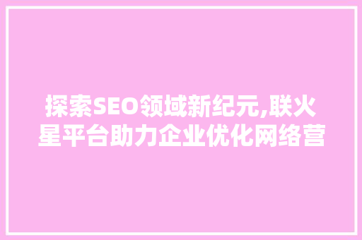 探索SEO领域新纪元,联火星平台助力企业优化网络营销