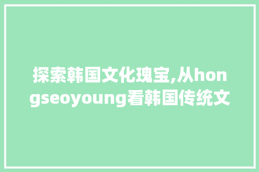 探索韩国文化瑰宝,从hongseoyoung看韩国传统文化与现代融合