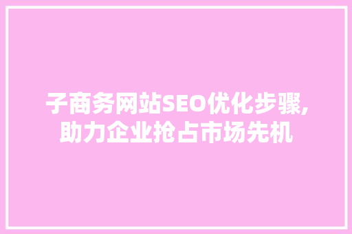 子商务网站SEO优化步骤,助力企业抢占市场先机