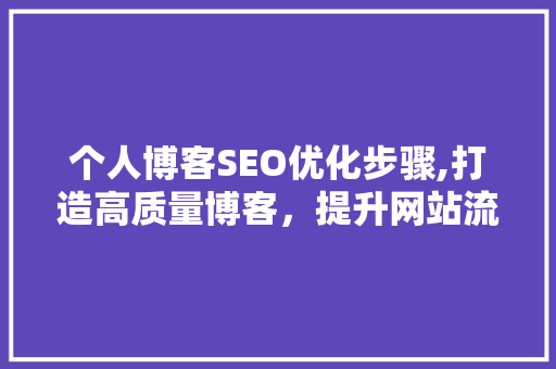 个人博客SEO优化步骤,打造高质量博客，提升网站流量与影响力