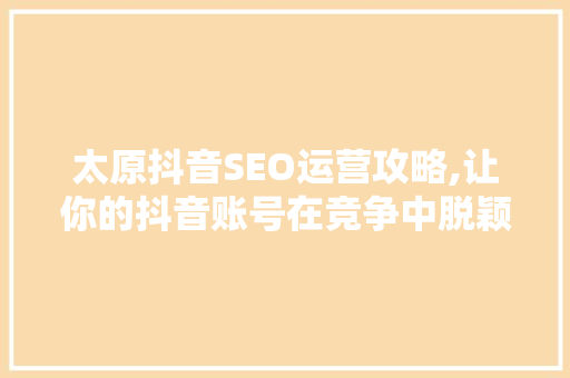 太原抖音SEO运营攻略,让你的抖音账号在竞争中脱颖而出