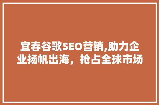 宜春谷歌SEO营销,助力企业扬帆出海，抢占全球市场先机
