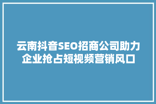 云南抖音SEO招商公司助力企业抢占短视频营销风口