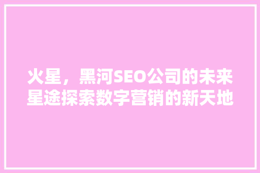 火星，黑河SEO公司的未来星途探索数字营销的新天地