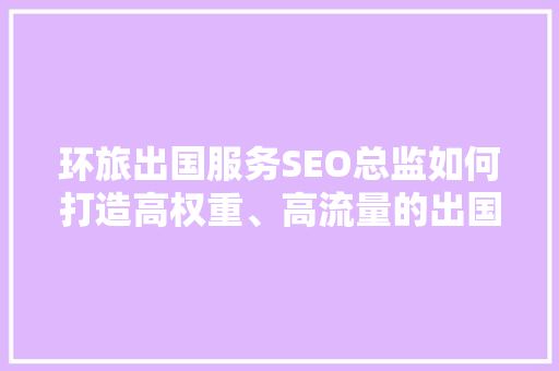 环旅出国服务SEO总监如何打造高权重、高流量的出国留学网站