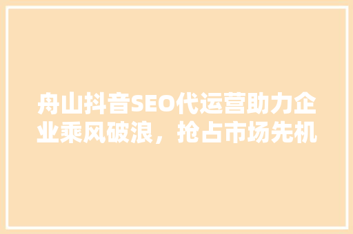 舟山抖音SEO代运营助力企业乘风破浪，抢占市场先机  第1张