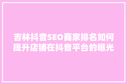 吉林抖音SEO商家排名如何提升店铺在抖音平台的曝光度