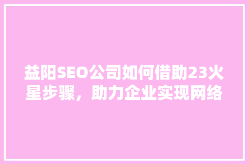益阳SEO公司如何借助23火星步骤，助力企业实现网络营销新突破