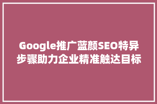 Google推广蓝颜SEO特异步骤助力企业精准触达目标客户