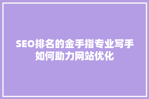 SEO排名的金手指专业写手如何助力网站优化