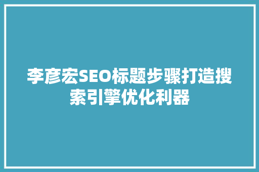李彦宏SEO标题步骤打造搜索引擎优化利器