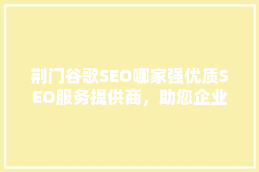 荆门谷歌SEO哪家强优质SEO服务提供商，助您企业飞跃