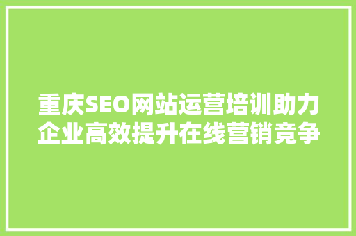 重庆SEO网站运营培训助力企业高效提升在线营销竞争力