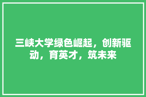 三峡大学绿色崛起，创新驱动，育英才，筑未来