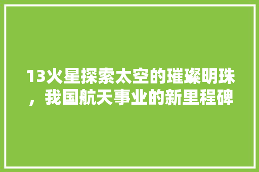 13火星探索太空的璀璨明珠，我国航天事业的新里程碑