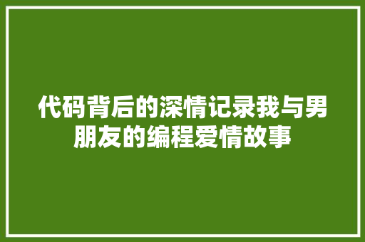 代码背后的深情记录我与男朋友的编程爱情故事