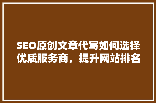 SEO原创文章代写如何选择优质服务商，提升网站排名