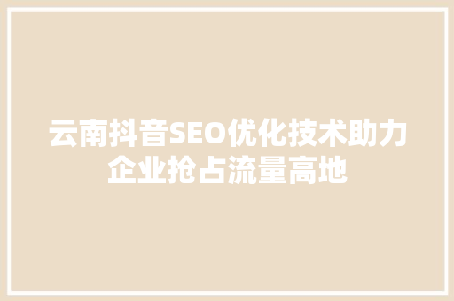 云南抖音SEO优化技术助力企业抢占流量高地