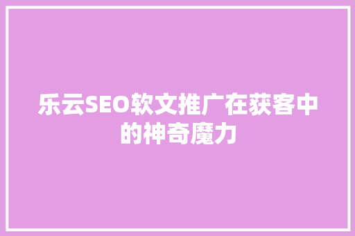 乐云SEO软文推广在获客中的神奇魔力