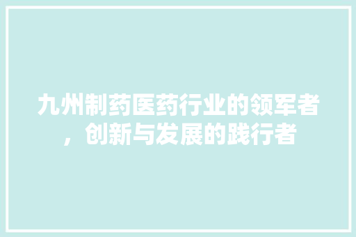 九州制药医药行业的领军者，创新与发展的践行者  第1张