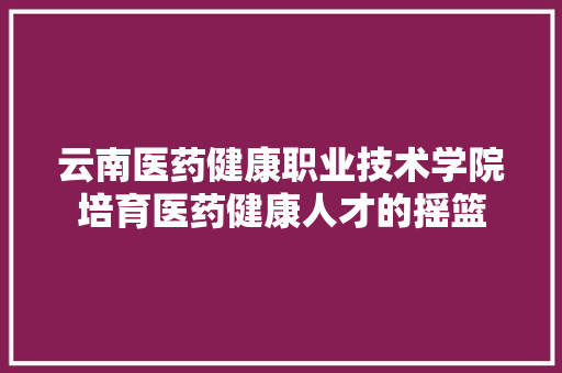 云南医药健康职业技术学院培育医药健康人才的摇篮