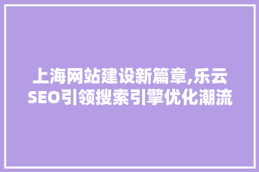 上海网站建设新篇章,乐云SEO引领搜索引擎优化潮流