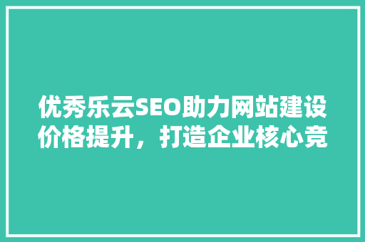 优秀乐云SEO助力网站建设价格提升，打造企业核心竞争力