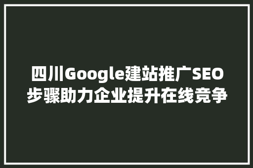 四川Google建站推广SEO步骤助力企业提升在线竞争力